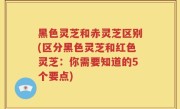 黑色灵芝和赤灵芝区别(区分黑色灵芝和红色灵芝：你需要知道的5个要点)