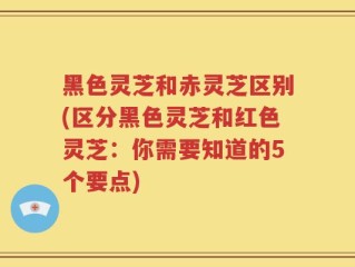 黑色灵芝和赤灵芝区别(区分黑色灵芝和红色灵芝：你需要知道的5个要点)