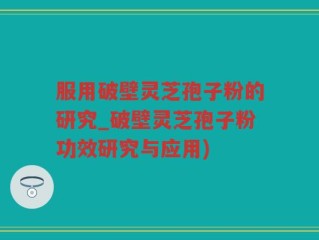 服用破壁灵芝孢子粉的研究_破壁灵芝孢子粉功效研究与应用)