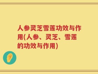 人参灵芝雪莲功效与作用(人参、灵芝、雪莲的功效与作用)