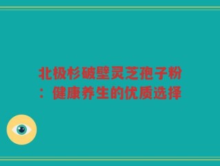 北极杉破壁灵芝孢子粉：健康养生的优质选择