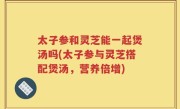 太子参和灵芝能一起煲汤吗(太子参与灵芝搭配煲汤，营养倍增)