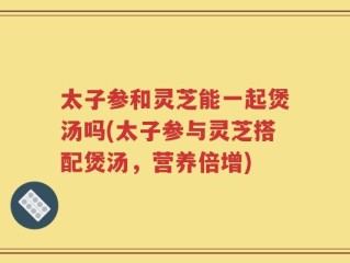 太子参和灵芝能一起煲汤吗(太子参与灵芝搭配煲汤，营养倍增)