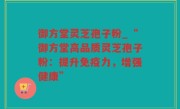 御方堂灵芝孢子粉_“御方堂高品质灵芝孢子粉：提升免疫力，增强健康”
