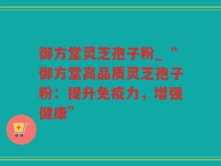 御方堂灵芝孢子粉_“御方堂高品质灵芝孢子粉：提升免疫力，增强健康”