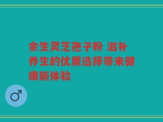 余生灵芝孢子粉 滋补养生的优质选择带来健康新体验