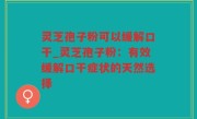 灵芝孢子粉可以缓解口干_灵芝孢子粉：有效缓解口干症状的天然选择
