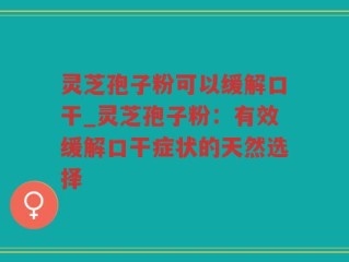 灵芝孢子粉可以缓解口干_灵芝孢子粉：有效缓解口干症状的天然选择