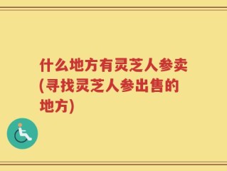 什么地方有灵芝人参卖(寻找灵芝人参出售的地方)