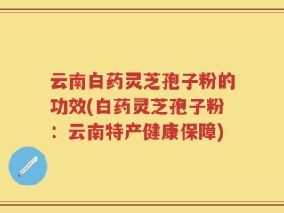 云南白药灵芝孢子粉的功效(白药灵芝孢子粉：云南特产健康保障)