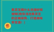 黑灵芝跟什么泡酒好呢视频(教你浸泡黑灵芝的正确姿势，打造美味养生酒！)