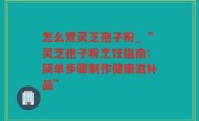 怎么煮灵芝孢子粉_“灵芝孢子粉烹饪指南：简单步骤制作健康滋补品”