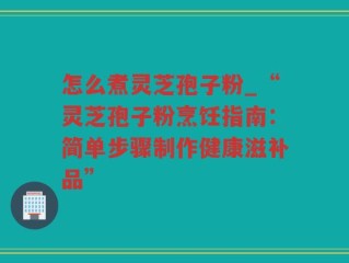 怎么煮灵芝孢子粉_“灵芝孢子粉烹饪指南：简单步骤制作健康滋补品”