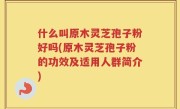 什么叫原木灵芝孢子粉好吗(原木灵芝孢子粉的功效及适用人群简介)