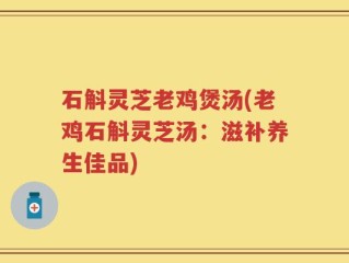 石斛灵芝老鸡煲汤(老鸡石斛灵芝汤：滋补养生佳品)