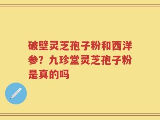 破壁灵芝孢子粉和西洋参？九珍堂灵芝孢子粉是真的吗