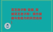 灵芝孢子粉 壹健_壹健灵芝孢子粉：提升健康与免疫力的天然选择)