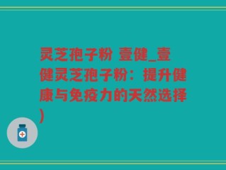 灵芝孢子粉 壹健_壹健灵芝孢子粉：提升健康与免疫力的天然选择)