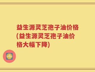 益生源灵芝孢子油价格(益生源灵芝孢子油价格大幅下降)