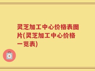 灵芝加工中心价格表图片(灵芝加工中心价格一览表)