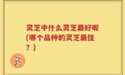 灵芝中什么灵芝最好呢(哪个品种的灵芝最佳？)