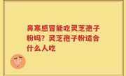 鼻寒感冒能吃灵芝孢子粉吗?灵芝孢子粉适合什么人吃