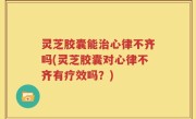 灵芝胶囊能治心律不齐吗(灵芝胶囊对心律不齐有疗效吗？)