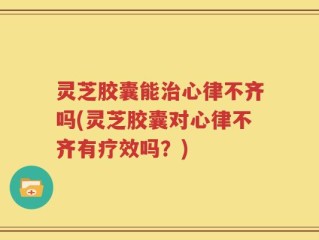 灵芝胶囊能治心律不齐吗(灵芝胶囊对心律不齐有疗效吗？)