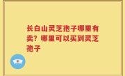 长白山灵芝孢子哪里有卖？哪里可以买到灵芝孢子