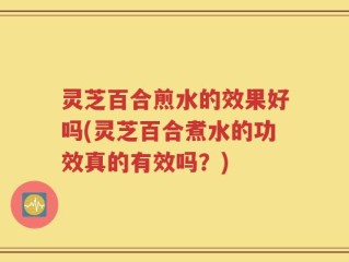 灵芝百合煎水的效果好吗(灵芝百合煮水的功效真的有效吗？)