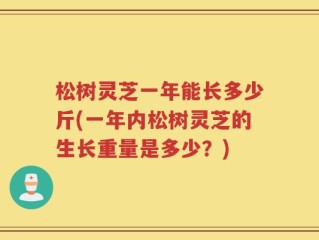 松树灵芝一年能长多少斤(一年内松树灵芝的生长重量是多少？)