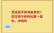 灵芝孢子粉炖虫草花？灵芝孢子粉和松茸一起吃，冲突吗