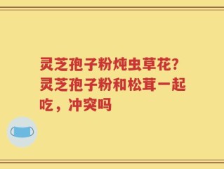 灵芝孢子粉炖虫草花？灵芝孢子粉和松茸一起吃，冲突吗