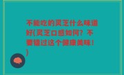 不能吃的灵芝什么味道好(灵芝口感如何？不要错过这个健康美味！)
