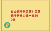白山孢子粉灵芝？灵芝孢子粉多少钱一盒200克