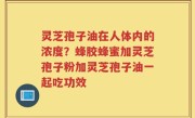灵芝孢子油在人体内的浓度？蜂胶蜂蜜加灵芝孢子粉加灵芝孢子油一起吃功效