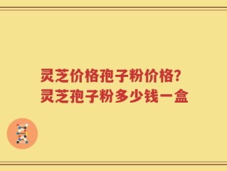 灵芝价格孢子粉价格？灵芝孢子粉多少钱一盒