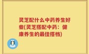 灵芝配什么中药养生好些(灵芝搭配中药：健康养生的最佳搭档)