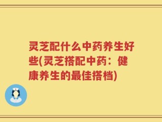 灵芝配什么中药养生好些(灵芝搭配中药：健康养生的最佳搭档)