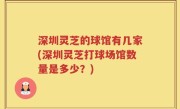 深圳灵芝的球馆有几家(深圳灵芝打球场馆数量是多少？)