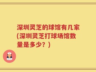深圳灵芝的球馆有几家(深圳灵芝打球场馆数量是多少？)