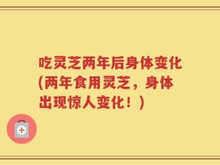 吃灵芝两年后身体变化(两年食用灵芝，身体出现惊人变化！)