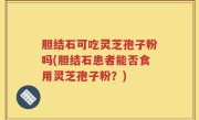 胆结石可吃灵芝孢子粉吗(胆结石患者能否食用灵芝孢子粉？)