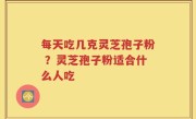 每天吃几克灵芝孢子粉 ？灵芝孢子粉适合什么人吃