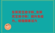 东葵灵芝孢子粉_东葵灵芝孢子粉：提升免疫力，增强健康活力