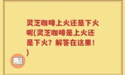 灵芝咖啡上火还是下火呢(灵芝咖啡是上火还是下火？解答在这里！)