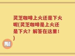 灵芝咖啡上火还是下火呢(灵芝咖啡是上火还是下火？解答在这里！)