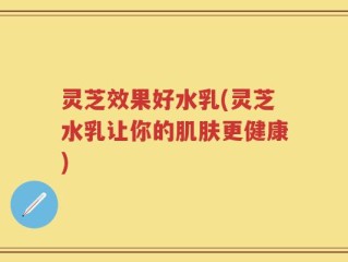 灵芝效果好水乳(灵芝水乳让你的肌肤更健康)