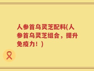 人参首乌灵芝配料(人参首乌灵芝组合，提升免疫力！)