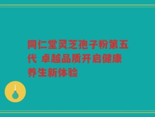 同仁堂灵芝孢子粉第五代 卓越品质开启健康养生新体验